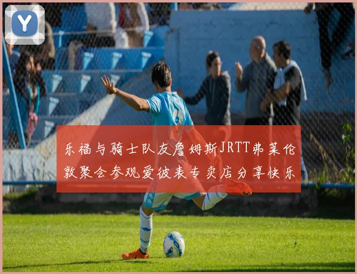 乐福与骑士队友詹姆斯JRTT弗莱伦敦聚会参观爱彼表专卖店分享快乐时光
