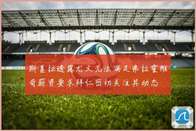 斯基拉透露尤文无法满足弗拉霍维奇薪资要求拜仁密切关注其动态