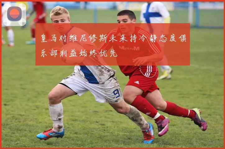 皇马对维尼修斯未来持冷静态度俱乐部利益始终优先