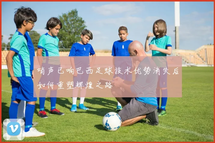 哨声已响巴西足球技术优势消失后如何重塑辉煌之路