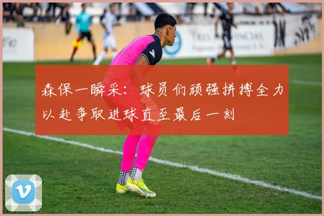森保一瞬采：球员们顽强拼搏全力以赴争取进球直至最后一刻