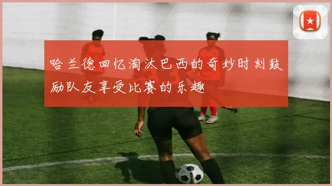 哈兰德回忆淘汰巴西的奇妙时刻鼓励队友享受比赛的乐趣