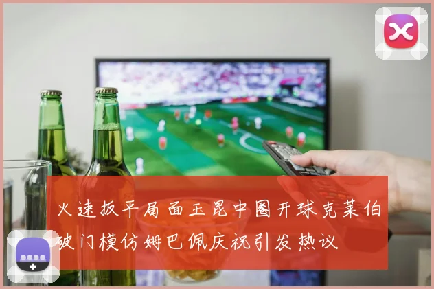 火速扳平局面玉昆中圈开球克莱伯破门模仿姆巴佩庆祝引发热议