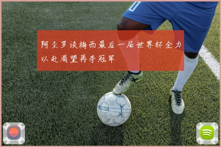 阿圭罗谈梅西最后一届世界杯全力以赴渴望再夺冠军