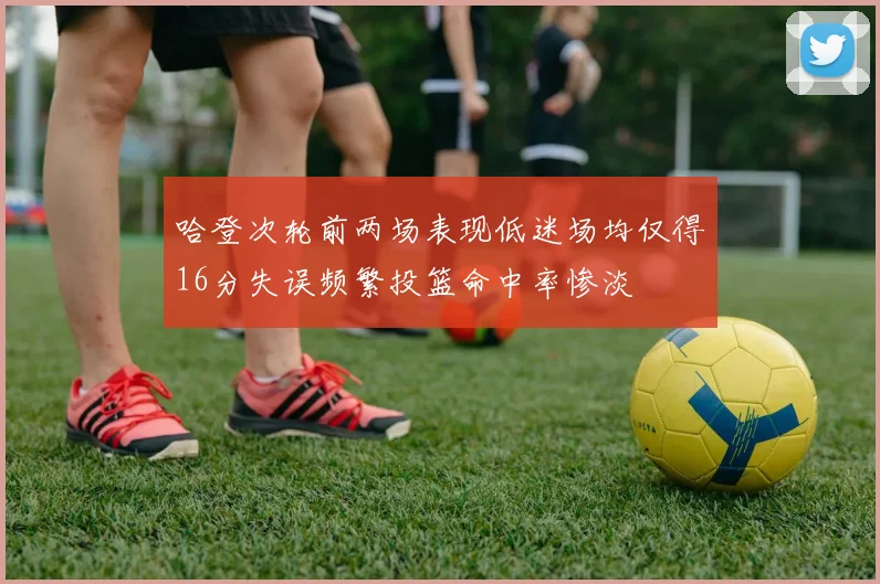 哈登次轮前两场表现低迷场均仅得16分失误频繁投篮命中率惨淡