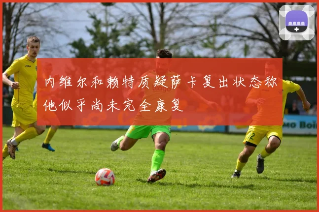 内维尔和赖特质疑萨卡复出状态称他似乎尚未完全康复