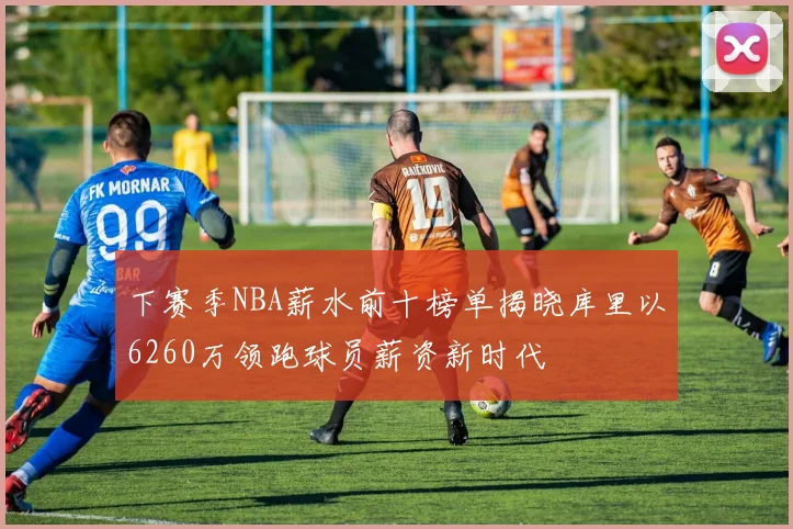 下赛季NBA薪水前十榜单揭晓库里以6260万领跑球员薪资新时代