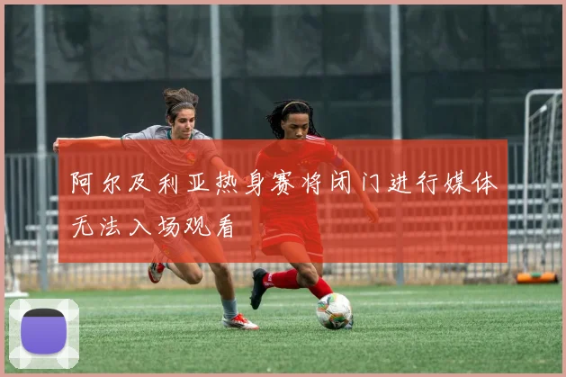 阿尔及利亚热身赛将闭门进行媒体无法入场观看