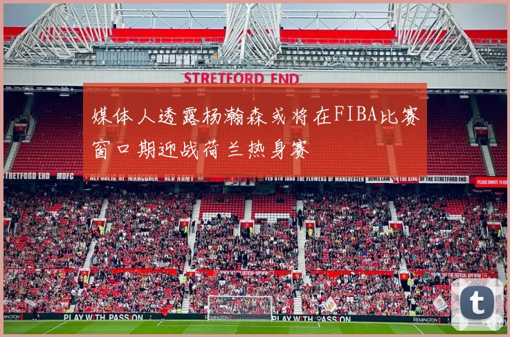 媒体人透露杨瀚森或将在FIBA比赛窗口期迎战荷兰热身赛