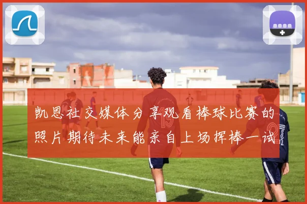 凯恩社交媒体分享观看棒球比赛的照片期待未来能亲自上场挥棒一试