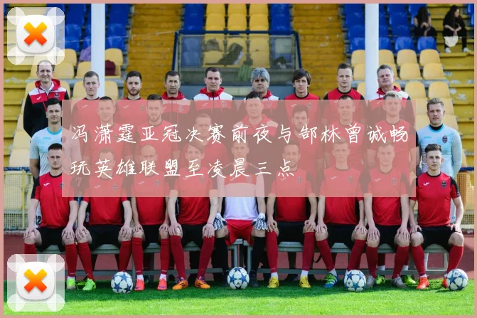 冯潇霆亚冠决赛前夜与郜林曾诚畅玩英雄联盟至凌晨三点