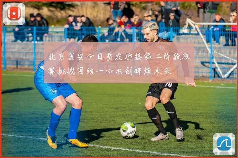 北京国安今日首发迎接第二阶段联赛挑战团结一心共创辉煌未来