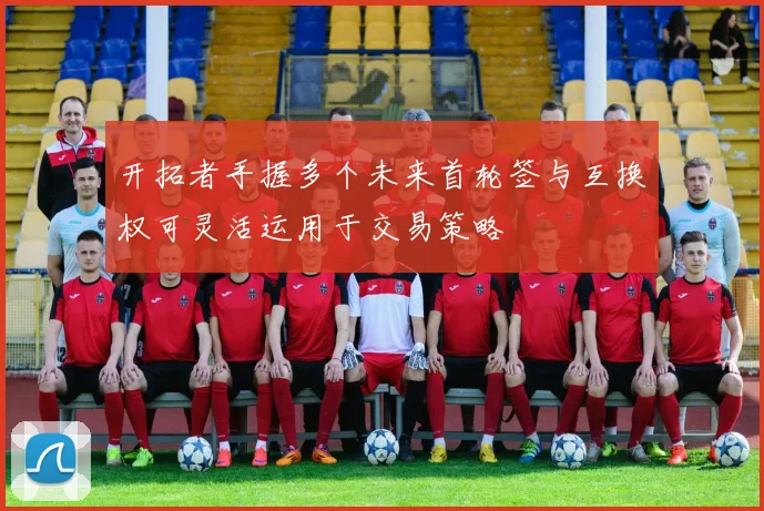 开拓者手握多个未来首轮签与互换权可灵活运用于交易策略
