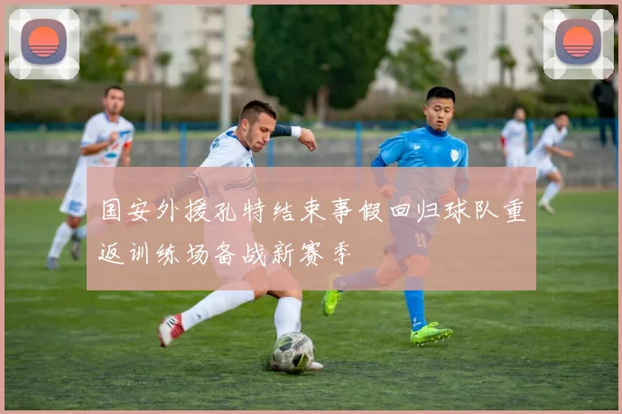 国安外援孔特结束事假回归球队重返训练场备战新赛季