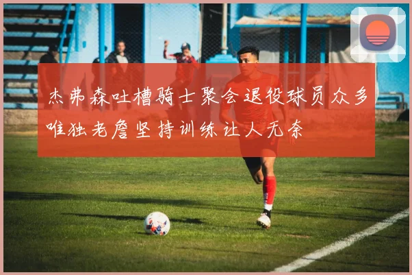 杰弗森吐槽骑士聚会退役球员众多唯独老詹坚持训练让人无奈