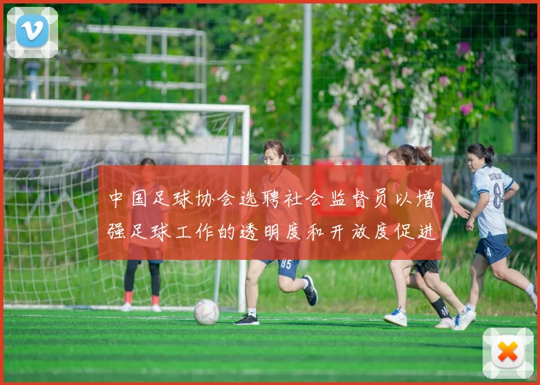 中国足球协会选聘社会监督员以增强足球工作的透明度和开放度促进足球事业发展
