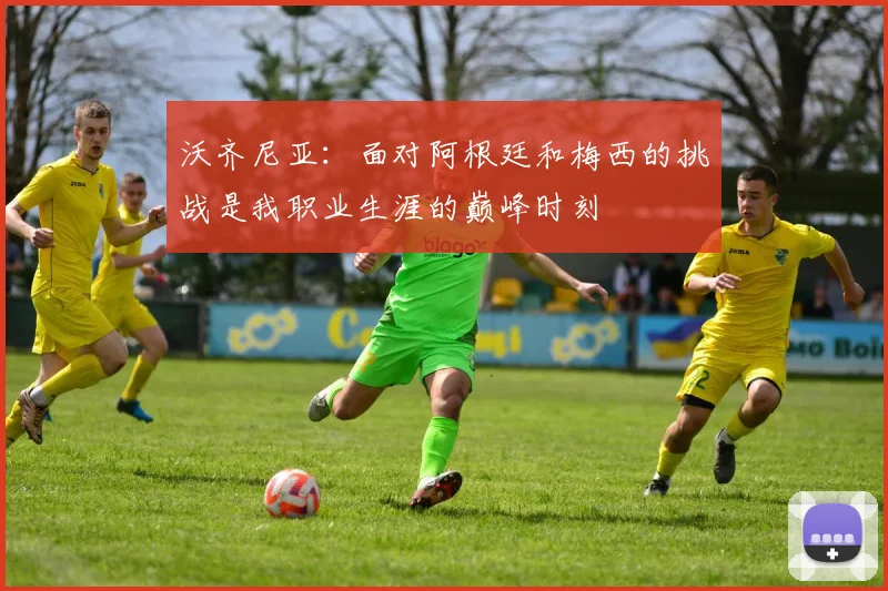 沃齐尼亚：面对阿根廷和梅西的挑战是我职业生涯的巅峰时刻