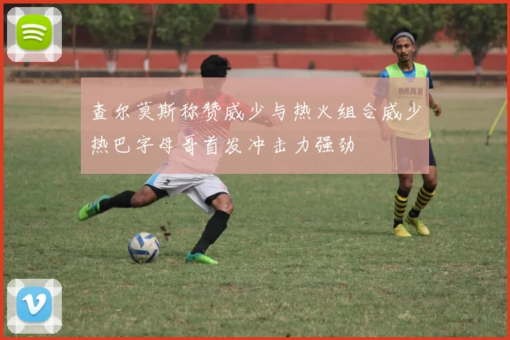 查尔莫斯称赞威少与热火组合威少热巴字母哥首发冲击力强劲