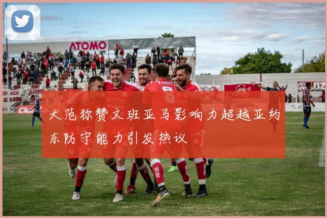 大范称赞文班亚马影响力超越亚约东防守能力引发热议