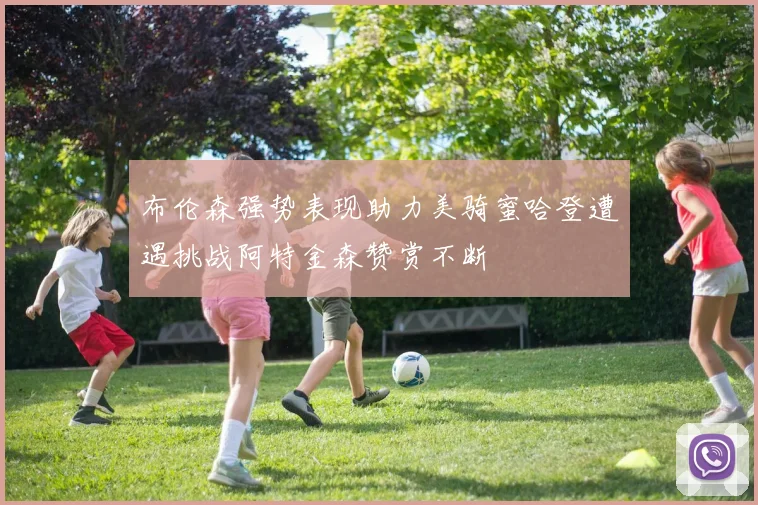 布伦森强势表现助力美骑蜜哈登遭遇挑战阿特金森赞赏不断